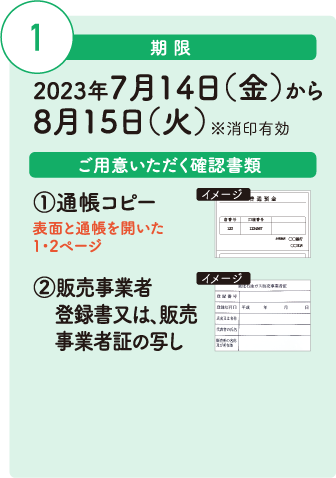 期限：2023年7月14日（金）から
                                        8月15日（火）※消印有効、ご用意いただく確認書類：①通帳コピー（表面と通帳を開いた
                                        1・2ページ）②販売事業者登録書又は、販売事業者証の写し