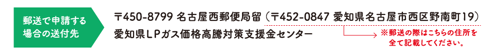 郵送で申請する場合の送付先：〒450-8799 名古屋西郵便局留（〒452-0847 愛知県名古屋市西区野南町19）愛知県LPガス価格高騰対策支援金センター ※郵送の際はこちらの住所を全て記載してください。